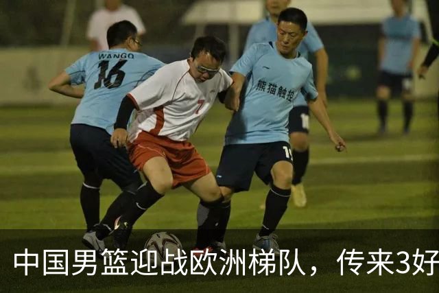 中国男篮迎战欧洲梯队，传来3好消息和1坏消息，杨瀚森确定出战